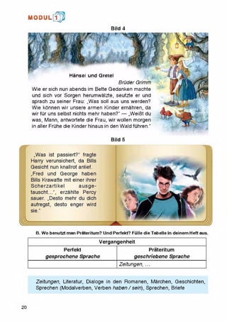 M O D U L [fp
Bild 4
HansBi unci Gr6i6l
Bruder Grimm
Wie ersich nun abends im Bette Gedanken machte
und sich vor Sorgen herumwalzte, seufzte er und
sprach zu seiner Frau: „Was soil aus uns werden?
Wie konnen wir unsere armen Kinder ernahren, da
wir fur uns selbst nichts mehr haben?'' — „WeiBt du
was, Mann, antwortete die Frau, wirwollen morgen
in aller Fruhe die Kinder hinaus in den Wald fuhren."
Bild 5
„Was ist passiert?1' fragte
Harry verunsichert, da Bills
Gesicht nun knallrot anlief.
„Fred und George haben
Bills Krawatte mit einer ihrer
Scherzartikel ausge-
tauscht...", erzahite Percy
sauer. „Desto mehr du dich
aufregst, desto enger wird
sie.“
B. Wo benutzt man Prateritum? Und Perfekt? Fulle die Tabelle in deinem Heft aus.
Vergangenheit
Perfekt
gesprochene Sprache
Prateritum
geschriebene Sprache
Zeitungen, ...
Zeitungen, Literatur, Dialoge in den Romanen, Marchen, Geschichten,
Sprechen (Modalverben, Verben haben / sein), Sprechen, Briefe
20
 