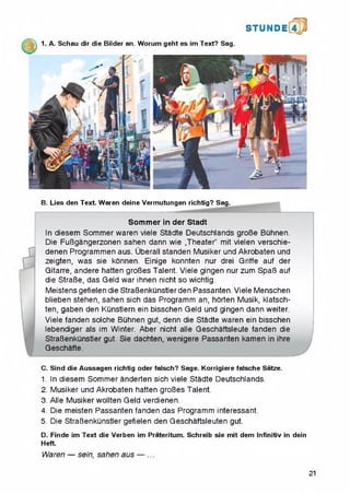 1. A. Schau dir die Bilder an. Worum geht es im Text? Sag.
S T U N D i
B. Lies den Text. Waren deine Vermutungen richtig? Sag.
Sommer in der Stadt
In diesem Sommer waren viele Stadte Deutschlands groBe Buhnen.
Die FuBgangerzonen sahen dann wie „Theater" mit vielen verschie-
denen Programmen aus. Uberall standen Musiker und Akrobaten und
zeigten, was sie konnen. Einige konnten nur drei Griffe auf der
Gitarre, andere hatten groBes Talent. Viele gingen nur zum SpaB auf
die StraBe, das Geld war ihnen nicht so wichtig.
Meistens gefielen die StraBenkunstler den Passanten. Viele Menschen
blieben stehen, sahen sich das Programm an, horten Musik, klatsch-
ten, gaben den Kunstlern ein bisschen Geld und gingen dann weiter.
Viele fanden solche BQhnen gut, denn die Stadte waren ein bisschen
lebendiger als im Winter. Aber nicht alle Geschaftsleute fanden die
StraBenkunstler gut. Sie dachten, wenigere Passanten kamen in ihre
Geschafte.*12345
C. Sind die Aussagen richtig Oder falsch? Sage. Korrigiere falsche Satze.
1. In diesem Sommer anderten sich viele Stadte Deutschlands.
2. Musiker und Akrobaten hatten groBes Talent.
3. Alle Musiker wollten Geld verdienen.
4. Die meisten Passanten fanden das Programm interessant.
5. Die StraBenkunstler gefielen den Geschaftsleuten gut.
D. Finde im Text die Verben im Prateritum. Schreib sie mit dem Infinitiv in dein
Heft.
Waren — sein, sahen aus — ...
21
 