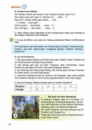 B. Analysiere die Statistik,
Am liebsten treffen die Kinder in der Freizeit Freunde, etwa 70 %.
Sie surfen auch sehr gem im Internet und .... etwa ...%.
Etwa 30 % Kinder horen gem Musik, ... und ....
...% Kinder... auch gem ....
Nichtso gem ... die Kinder... , etwa ...%.
Gar nicht gern ... die Kinder .... etwa ...%.
M O D U L [fp
C*. Was machen deine Mitschuler in ihrer Freizeit gern? Mach eine Umfrage in
der Gruppe. Prasentiere dein Ergebnis.
1. A. Lies die Worter und merke dir. Schlag unbekannte Worter im Worterbuch
nach.
im Freienfeiern, den Muttesten, die Forschungsuniversitat, Hochspannung
erleben, das Seil, seilspringen, Dodgebali spielen, Erlebnis anbieten,
bestaunen
B. Lies die Situationen.
1. Die Geschwister Markus und Sofie losen gern Ratsel. Dabei mochten sie
am Wochenende Hochspannung erleben.
2. Ella springt gern seil, auf dem Trampolin, uber Hindernisse. Heute
mochte sie springend mit den Freunden Dodgebali spielen.
3. Am Samstag hat Helena Geburtstag. Sie mochte gern mit den Freunden
im Freien feiern und ihren Mut testen.
4. Johannes interessiert sich fur Technik und Computer. Sein Vater mochte
ihm moderne Roboter an der Forschungsuniversitat in Munchen zeigen.
C. Lies die Anzeigen. Welche Anzeige passtzu welcher Situation?
Situation 1 2 3 4
Anzeige B
Bis bald auf dem Blamberg!
In unserem Seilpark gibt es 9 Parcours mit
verschiedenen Schwierigkeitsgraden. Mit sei-
nen 166 Plattformen ist der Seilpark Balmberg
vielseitig, groG und abwechslungsreich.
Wir bieten Erlebnis und Herausforderung fur
Familien und Gruppen an.
Testen Sie Ihren Mut und Ihre Geschicklichkeit
in der freien Natur!
24
 