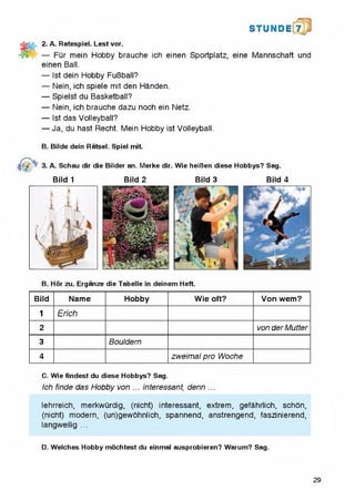 S T U N D i 7
2. A. Ratespiel. Lest vor.
— Fur mein Hobby brauche ich einen Sportplatz, eine Mannschaft und
einen Ball.
— 1st dein Hobby FuBball?
— Nein, ich spiele mit den Handen.
— Spielst du Basketball?
— Nein, ich brauche dazu noch ein Netz.
— 1st das Volleyball?
— Ja, du hast Recht. Mein Hobby ist Volleyball.
B. Bilde dein Ratsel. Spiel mit.
/ « 3. A. Schau dir die Bilder an. Merke dir. Wie heiBen diese Hobbys? Sag.
Bild 1 Bild 2 Bild 3 Bild 4
B. Hor zu. Erganze die Tabelle in deinem Heft.
Bild Name Hobby Wie oft? Von wem?
1 Erich
2 von der Mutter
3 Bouldern
4 zweimal pro Woche
C. Wie findest du diese Hobbys? Sag.
Ich finde das Hobby von ... interessant, denn ...
lehrreich, merkwiirdig, (nicht) interessant, extrem, gefahrlich, schon,
(nicht) modern, (un)gewohnlich, spannend, anstrengend, faszinierend,
langweilig ...
D. Welches Hobby mochtest du einmal ausprobieren? Warum? Sag.
29
 