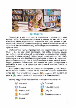 ДОРОГІ ДРУЗІ!
Сподіваємося, вам сподобалося мандрувати з Тарасом та Ерікою
країною знань, де всі говорять німецькою мовою. Ви вже багато чого
навчилися: можете привітатися, розповісти про свою родину, друзів,
школу, захопленення, будинок чи квартиру, написати невеличкого листа
та вітальну листівку, свою адресу, порівняти українські та німецькі свята,
традиції тощо.
Улюблені герої будуть супроводжувати вас і надалі внових мандрівках
Німеччиною. Ви навчитеся розповідати про себе, близьких, друзів,
про свій робочий день і вільний час, запитувати інформацію про співроз­
мовників, описувати людей, предмети, дії, явища, самопочуття, події,
характеризувати якості особистості, порівнювати предмети, висловлю­
вати свої враження, почуття та емоціїї, повідомляти про смаки й уподо­
бання, надавати інформацію про явища та події, аргументувати
свій вибір та точку зору, дізнаєтеся про історію й культуру України та
Німеччини.
У підручнику сім розділів, що складаються з окремих уроків і містять
безліч цікавих завдань та ігор. Тут ви знайдете завдання підвищеної
складності (*), факультативні завдання (@), завдання для самостійної
роботи ( 2J) та інформацію для допитливих (Fur Wissbegierige).
Також у підручнику використовуються такі умовні позначення:
Послухай Прочитай
© Розкажи & Письмова вправа
m Робота в парі
© Подумай
Ф Запам’ятай ф Домашнє завдання
ш Пограй
з
 