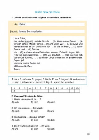 TESTE DEIN DEUTSCH!
1. Lies die E-Mail von Taras. Erganze die Tabelle in deinem Heft.
An Erika
Betreff: Meine Sommerferien
Liebe Erika,
der Herbst kam (1) und die Schule ... (2). Aber meine Ferien ... (3)
wirklichschon. Meine Familie ... (4) ans Meer. W ir... (5) denZug und
kamen schnell an Ort und Stelle. Ich ... (6) viel im Meer, ... (7) in der
Sonne und ... (8) Bucher.
Ich ... (9) am Meer einen Deutschen kennen. Er heiBt JQrgen. W ir...
(10) viel Zeit zusammen, ... (11) viel Deutsch, ... (12) ins Kino (ich
ubersetzte fQr ihn), ... (13) Inliner. Jetzt stehen wir im Briefwechsel.
Super, ja?
Ich finde meine Ferien toll.
Mit lieben GruBen
Taras
А. кат; B. nahmen; C. gingen; D. lernte; E. las; F. begann; G. verbrachten;
H. fuhr; I. schwamm; J. fuhren; K. lag ; L. waren; M. sprachen
1 2 3 4 5 6 7 8 9 10 11 12 13
A
2. Was passt? Erganze die Satze.
1. WofQr interessierst du ... ?
A) sich B) dich C) mich
2. Ich interessiere ... fQr Musik.
A) mich B) dich C) uns
3. Wo hast du ... diesmal erholt?
A) euch B) sich C)dich
4. Die Freunde amQsieren ... im Cafe.
A) uns B) dich C)sich
33
 
