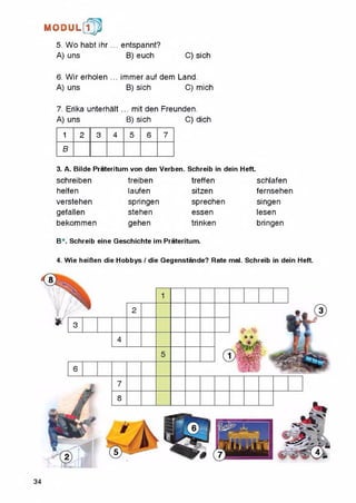 5. Wo habt іh r... entspannt?
A) uns B) euch C) sich
6. Wir erholen ... immer auf dem Land.
A) uns B) sich C) mich
7. Erika unterhalt ... mit den Freunden.
A) uns B) sich C) dich
M O D U L [fp
1 2 3 4 5 6 7
в
3. A. Bilde Prateritum von den Verben. Schreib in dein Heft.
schreiben
helfen
verstehen
gefalien
bekommen
treiben
laufen
springen
stehen
gehen
treffen
sitzen
sprechen
essen
trinken
schlafen
fernsehen
singen
lesen
bringen
B*. Schreib eine Geschichte im Prateritum.
4. Wie heiBen die Hobbys / die Gegenstande? Rate mal. Schreib in dein Heft.
34
 