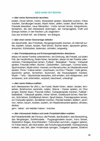 DAS KANN ICH SCHON
— uber meine Sommerferien berichten
baden, Inliner fahren, malen, Wasserball spielen, Muscheln suchen, Fotos
machen, Sandburgen bauen, Musik horen, zelten, baden, Boot fahren, die
Freunde besuchen, neue Menschen / Kultur kennen lernen, fotografieren,
fernsehen, die Zeit interessant verbringen, der Campingplatz, Kraft und
Energie tanken, in derfrischen Luft, begeistern
Das war wirklich toll / ein Erlebnis / ein Ereignis.
— uber einen meiner Sommertage mitteilen
die Geschichte, das Fruhstuck, Morgengymnastik machen, im Internet sur-
fen, basteln, turnen, tanzen, Rad fahren, Bucher lesen, spazieren gehen,
erwachen, fruhstucken, faulenzen, schlafen, langweilig
— uber Freizeitgestaltung und Erholungsmoglichkeiten diskutieren
etwas mit seiner Familie unternehmen, die Erholung, die Freizeit, auf jeden
Fall, die Verpfiichtung, Radio horen, fernsehen, etwas mit der Familie unter­
nehmen, Fremdsprachen lernen, FuBball / Basketball / Tennis / Volleyball
spielen, Freunde treffen, Bucher / Zeitschriften / Zeitungen / Comics lesen,
Sport machen, Musik horen/machen,im Internetsurfen, ein Musikinstrument
spielen, Filme/Videos sehen / anschauen, ins Kino/Theater/Cafe gehen,
spazieren gehen, fernsehen, faulenzen, die Hausaufgaben machen,
Musik- / Tanz- / Sportschule besuchen, sich erholen, sich entspannen, sich
amusieren, sich unterhalten, verplant, beschwert, unbedingt
— uber meine Hobbys erzahlen
sich interessieren fur (Akk.), die Kunst, Musik horen, reisen, tanzen, fern­
sehen, Briefmarken sammeln, rodeln, Gitarre / Klavier spielen, im Chor
singen, Bucher lesen, Freunde treffen, Computerspiele machen, FuBball /
Basketball / Volleyball spielen, Inliner fahren, Skateboard fahren, Rad fah­
ren, Schi fahren, Schlittschuh fahren, Sport treiben, Fremdsprachen lernen,
am Computer spielen, Sandbilder machen, Roboter basteln, klettern, zeich-
nen, nahen, bauen, kochen, basteln, ein Musikinstrument spielen, stricken,
sticken
gern / lieber / am liebsten haben / machen
— uber interessante Hobbys und coole Freizeitaktivitaten erzahlen
die Freizeitaktivitat, der Parcour, die Floristik, das Bouldern, das Geocaching,
das Bergsteigen, Schiffmodelle / Flugzeugmodelle bauen, Kanu fahren,
Gleitschirm fliegen, Ansichtskarten / Fahrkarten sammeln, Juggern spielen,
im Freien feiern, den Mut testen, die Forschungsuniversitat, Hochspannung
erleben, das Seil, uber Hindernisse springen, Dodgeball spielen, Erlebnis
35
 
