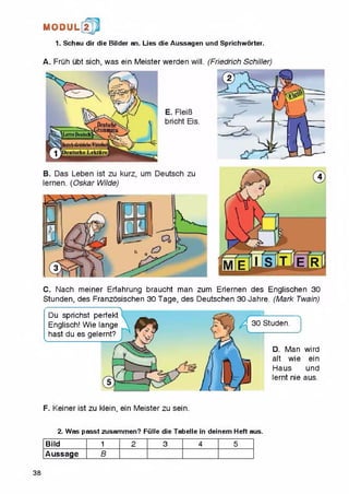 1. Schau dir die Bilder an. Lies die Aussagen und Sprichworter.
MODUL 2
A. Fruh ubt sich, was ein Meister werden will. (Friedrich Schiller)
C. Nach meiner Erfahrung braucht man zum Erlernen des Englischen 30
Stunden, des Franzosischen 30Tage, des Deutschen 30 Jahre. (Mark Twain)
" *N
Studen.
D. Man wird
alt wie ein
Haus und
lernt nie aus.
Du sprichst perfekt
Englisch! Wie lange
hast du es gelernt?
F. Keiner ist zu klein, ein Meister zu sein.
2. Was passt zusammen? Fiille die Tabelle in deinem Heft aus.
Bild 1 2 3 4 5
Aussage B
38
 
