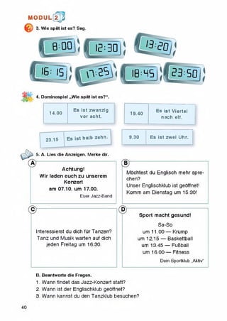 MODUL 2 j]j
© 3. Wie spat ist es? Sag.
4. Dominospiel „Wie spat ist es?“.
14.00
Es ist zwanzig
vor acht.
5. A. Lies die Anzeigen. Merke dir.
Achtung!
Wir laden euch zu unserem
Konzert
am 07.10. um 17.00.
Euer Jazz-Band
Interessierst du dich furTanzen?
Tanz und Musik warten auf dich
jeden Freitag um 16.30.
Es ist Viertel
nach elf.
9.30 Es ist zwei Uhr.
Mochtest du Englisch mehr spre-
chen?
Unser Englischklub ist geoffnet!
Komm am Dienstag um 15.30!
Sport macht gesund!
Sa-So
um 11.00 — Krump
um 12.15 — Baskettball
um 13.45 — FuBball
um 16.00 — Fitness
Dein Sportklub „Aktiv"
B. Beantworte die Fragen.
1. Wann findet das Jazz-Konzert statt?
2. Wann ist der Englischklub geoffnet?
3. Wann kannst du den Tanzkiub besuchen?
40
 