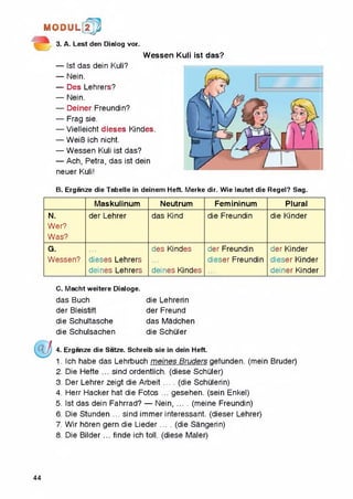 M 0DU L[2j/J
3. A. Lest den Dialog vor.
Wessen Kuli ist das?
— Ist das dein Kuli?
— Nein.
— Des Lehrers?
— Nein.
— Deiner Freundin?
— Frag sie.
— Vielleicht dieses Kindes.
— WeiB ich nicht.
— Wessen Kuli ist das?
— Ach, Petra, das ist dein
neuer Kuli!
B. Erganze die Tabelle in deinem Heft. Merke dir. Wie lautet die Regel? Sag.
Maskulinum Neutrum Femininum Plural
N.
Wer?
Was?
der Lehrer das Kind die Freundin die Kinder
G.
Wessen? dieses Lehrers
deines Lehrers
des Kindes
deines Kindes
der Freundin
dieser Freundin
der Kinder
dieser Kinder
deiner Kinder
C. Macht weitere Dialoge.
das Buch die Lehrerin
der Bleistift der Freund
die Schultasche das Madchen
die Schulsachen die Schuler
4. Erganze die Satze. Schreib sie in dein Heft.
1. Ich habe das Lehrbuch meines Bruders gefunden. (mein Bruder)
2. Die Hefte ... sind ordentlich. (diese Schuler)
3. Der Lehrer zeigt die Arbeit .... (die Schulerin)
4. Herr Hacker hat die Fotos ... gesehen. (sein Enkel)
5. Ist das dein Fahrrad? — Nein.......(meine Freundin)
6. Die Stunden ... sind immer interessant. (dieser Lehrer)
7. Wir horen gem die Lieder .... (die Sangerin)
8. Die Bilder... finde ich toll, (diese Maler)
44
 