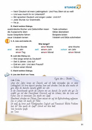STU N D il 4
— Nein! Deutsch ist mein Lieblingsfach. Und Frau Stern ist so nett!
— Und was macht ihr im Unterricht?
— Wirsprechen Deutsch und singen Lieder. Und ihr?
— Jede Stunde nur Grammatik.
— Na ja...
B. Macht weitere Dialoge.
auslandische Bucher und Zeitschriften lesen
die Aussprache uben
kurze Gesprache fuhren
neue Vokabeln lernen
Teste schreiben
Satze ubersetzen
Beispiele bilden
Vokabeln und Satze aufschreiben
5. A. Lies und merke dir.
eine Stunde
erst ein Jahr
einen Tag
Wie lange?
einer Woche
seit einemJahr
einem Monat
eine Woche
schon ein Jahr
eine/i Monat
B. Lest den Dialog vor.
— Wie lange lernst du Deutsch?
— Seit 3 Jahren. Und du?
— Erst ein Jahr. Und dein Freund?
— Schon einen Monat.
C. Macht weitere Dialoge.
6. Lies den Brief von Taras.
£ ^ £ .£ den l . Oktober
schon drei Jahre lernen v)ir Deutsch, und ich habe i)erstanden: das ist mein
Lieblinasfach. Ich lerne deutsch sprechen, lesen und schreiben. Und das alles mache ich
gern, denn die deutsche Sprache gefallt m ir sehr.
In der Deutschstunde spricht die Lehr.erin m it uns deutsch. Sie spricht sehr gut. Sie
erzahlt uns )iel uber Deutschland, Osterreich und die SchvHeiz, uber die Leute und
ICultur. Das ist interessant. Das macht m ir Spafl.
M anchm al schreiben v)ir Dictate. Dann mussen v)ir a u f die l^echtschreibung aufpassen.
Das ist schvi)er. Ich mache oft Tehler.
Ich vJeif du lernst auch fremdsprachen: Englisch und Tranzdsisch. Seiche Probleme
hast du? was macht dir S p a ffl Schreib m ir bitte bald.
Viele herzliche Gjrufe
ion Taras
51
 