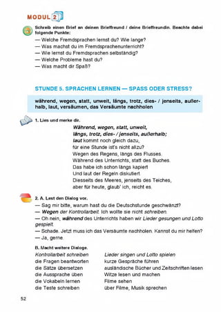 1MI0DUL! t
Schreib einen Brief an deinen Brieffreund / deine Brieffreundin. Beachte dabei
folgende Punkte:
— Welche Fremdsprachen lernst du? Wie lange?
— Was machst du im Fremdsprachenunterricht?
— Wie lernst du Fremdsprachen selbstandig?
— Welche Probleme hast du?
— Was macht dir SpaB?
STUNDE 5. SPRACHEN LERNEN — SPASS ODER STRESS?
wahrend, wegen, statt, unweit, langs, trotz, dies- / jenseits, auBer-
halb, laut, versaumen, das Versaumte nachholen
1. Lies und merke dir.
Wahrend, wegen, statt, unweit,
langs, trotz, dies- / jenseits, auBerhalb;
laut kommt noch gleich dazu,
fur eine Stunde ist’s nicht allzu?
Wegen des Regens, langs des Flusses.
Wahrend des Unterrichts, statt des Buches.
Das habe ich schon langs kapiert
Und laut der Regeln diskutiert.
Diesseits des Meeres, jenseits des Teiches,
aberfur heute, glaub’ ich, reicht es.
2. A. Lest den Dialog vor.
— Sag mir bitte, warum hast du die Deutschstunde geschwanzt?
— Wegen der Kontrollarbeit. Ich wollte sie nicht schreiben.
— Oh nein, wahrend des Unterrichts haben wir Lieder gesungen und Lotto
gespielt.
— Schade. Jetzt muss ich das Versaumte nachholen. Kannst du mir helfen?
— Ja, gerne.
B. Macht weitere Dialoge.
Kontrollarbeit schreiben
die Fragen beantworten
die Satze ubersetzen
die Aussprache uben
die Vokabeln lernen
die Teste schreiben
Lieder singen und Lotto spielen
kurze Gesprache fuhren
auslandische Bucher und Zeitschriften lesen
Witze lesen und machen
Filme sehen
uber Filme, Musik sprechen
52
 