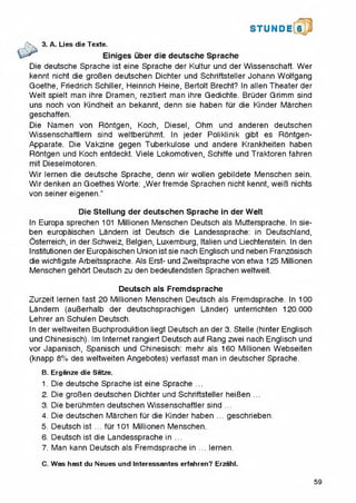S T U N D 16
3. A. Lies die Texte.
^ Einiges uber die deutsche Sprache
Die deutsche Sprache ist eine Sprache der Kultur und der Wissenschaft. Wer
kennt nicht die groBen deutschen Dichter und Schriftsteller Johann Wolfgang
Goethe, Friedrich Schiller, Heinrich Heine, Bertolt Brecht? In alien Theater der
Welt spielt man ihre Dramen, rezitiert man ihre Gedichte. Bruder Grimm sind
uns noch von Kindheit an bekannt, denn sie haben fur die Kinder Marchen
geschaffen.
Die Namen von Rontgen, Koch, Diesel, Ohm und anderen deutschen
Wissenschaftlern sind weltberuhmt. In jeder Poliklinik gibt es Rontgen-
Apparate. Die Vakzine gegen Tuberkulose und andere Krankheiten haben
Rontgen und Koch entdeckt. Viele Lokomotiven, Schiffe und Traktoren fahren
mit Dieselmotoren.
Wir lernen die deutsche Sprache, denn wir wollen gebildete Menschen sein.
Wir denken an Goethes Worte: „Werfremde Sprachen nicht kennt, weiB nichts
von seiner eigenen."
Die Steliung der deutschen Sprache in der Welt
In Europa sprechen 101 Millionen Menschen Deutsch als Muttersprache. In sie-
ben europaischen Landern ist Deutsch die Landessprache: in Deutschland,
Osterreich, in der Schweiz, Belgien, Luxemburg, Italien und Liechtenstein. In den
Institutionen der Europaischen Union ist sie nach Englisch und neben Franzosisch
die wichtigste Arbeitssprache. Als Erst- und Zweitsprache von etwa 125 Millionen
Menschen gehort Deutsch zu den bedeutendsten Sprachen weltweit.
Deutsch als Fremdsprache
Zurzeit lernen fast 20 Millionen Menschen Deutsch als Fremdsprache. In 100
Landern (auBerhalb der deutschsprachigen Lander) unterrichten 120.000
Lehrer an Schulen Deutsch.
In der weltweiten Buchproduktion liegt Deutsch an der 3. Stelle (hinter Englisch
und Chinesisch). Im Internet rangiert Deutsch auf Rang zwei nach Englisch und
vor Japanisch, Spanisch und Chinesisch: mehr als 160 Millionen Webseiten
(knapp 8% des weltweiten Angebotes) verfasst man in deutscher Sprache.
B. Erganze die Satze.
1. Die deutsche Sprache ist eine Sprache ...
2. Die groBen deutschen Dichter und Schriftsteller heiBen ...
3. Die beruhmten deutschen Wissenschaftler sind ...
4. Die deutschen Marchen fiir die Kinder haben ... geschrieben.
5. Deutsch ist ... fur 101 Millionen Menschen.
6. Deutsch ist die Landessprache in ...
7. Man kann Deutsch als Fremdsprache in ... lernen.
C. Was hast du Neues und Interessantes erfahren? Erzahl.
59
 