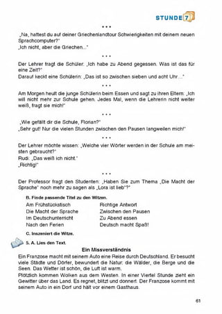 STU N D il 7
,,Na, hattest du auf deiner Qriechenlandtour Schwierigkeiten mit deinem neuen
Sprachcomputer?"
,,lch nicht, aber die Griechen..."
* * *
Der Lehrer fragt die Schuler: „Ich habe zu Abend gegessen. Was ist das fur
eine Zeit?“
Darauf keckt eine Schulerin: „Das ist so zwischen sieben und acht Uhr...“
★ * *
Am Morgen heult die junge Schulerin beim Essen und sagt zu ihren Eltern: „Ich
will nicht mehr zur Schule gehen. Jedes Mai, wenn die Lehrerin nicht weiter
weiB, fragt sie mich!"
* * *
„Wie gefallt dir die Schule, Florian?"
„Sehr gut! Nur die vielen Stunden zwischen den Pausen langweilen mich!”
★ * *
Der Lehrer mochte wissen: „Welche vier Worter werden in der Schule am mei-
sten gebraucht?"
Rudi: „Das weiB ich nicht.''
„Richtig!"
★ ★ ★
Der Professor fragt den Studenten: „Haben Sie zum Thema „Die Macht der
Sprache" noch mehr zu sagen als „Lora ist lieb“?“
B. Finde passende Titel zu
Am Fruhstuckstisch
Die Macht der Sprache
Im Deutschunterricht
Nach den Ferien
Witzen.
Richtige Antwort
Zwischen den Pausen
Zu Abend essen
Deutsch macht Spa13!
den
C. Inszeniert die Witze.
5. A. Lies den Text.
Ein Missverstandnis
Ein Franzose macht mit seinem Auto eine Reise durch Deutschland. Er besucht
viele Stadte und Dorfer, bewundert die Natur: die Walder, die Berge und die
Seen. Das Wetter ist schon, die Luft ist warm.
Plotzlich kommen Wolken aus dem Westen. In einer Viertel Stunde zieht ein
Gewitter uber das Land. Es regnet, blitzt und donnert. Der Franzose kommt mit
seinem Auto in ein Dorf und halt vor einem Gasthaus.
61
 