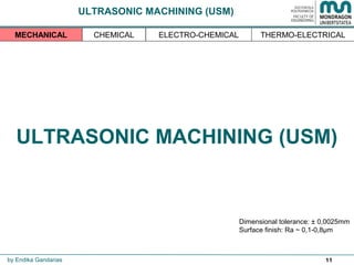 11
ULTRASONIC MACHINING (USM)
Dimensional tolerance: ± 0,0025mm
Surface finish: Ra ~ 0,1-0,8µm
by Endika Gandarias
THERMO-ELECTRICALMECHANICAL CHEMICAL ELECTRO-CHEMICAL
ULTRASONIC MACHINING (USM)
 