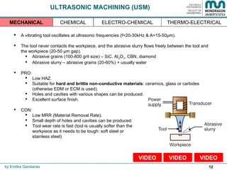 12
ULTRASONIC MACHINING (USM)
 A vibrating tool oscillates at ultrasonic frequencies (f=20-30kHz & A=15-50µm).
 The tool never contacts the workpiece, and the abrasive slurry flows freely between the tool and
the workpiece (20-50 µm gap).
 Abrasive grains (100-800 grit size) – SiC, Al2O3, CBN, diamond
 Abrasive slurry – abrasive grains (20-60%) + usually water
 PRO:
 Low HAZ.
 Suitable for hard and brittle non-conductive materials: ceramics, glass or carbides
(otherwise EDM or ECM is used).
 Holes and cavities with various shapes can be produced.
 Excellent surface finish.
 CON:
 Low MRR (Material Removal Rate).
 Small depth of holes and cavities can be produced.
 Tool wear rate is fast (tool is usually softer than the
workpiece as it needs to be tough: soft steel or
stainless steel).
by Endika Gandarias
THERMO-ELECTRICALMECHANICAL CHEMICAL ELECTRO-CHEMICAL
VIDEOVIDEOVIDEO
 