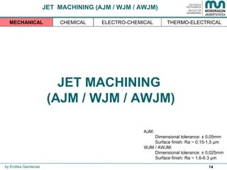 14
JET MACHINING
(AJM / WJM / AWJM)
THERMO-ELECTRICALMECHANICAL CHEMICAL ELECTRO-CHEMICAL
AJM:
Dimensional tolerance: ± 0,05mm
Surface finish: Ra ~ 0,15-1,5 µm
WJM / AWJM:
Dimensional tolerance: ± 0,025mm
Surface finish: Ra ~ 1,6-6.3 µm
by Endika Gandarias
JET MACHINING (AJM / WJM / AWJM)
 
