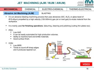 15
JET MACHINING (AJM / WJM / AWJM)
Abrasive Jet Machining (AJM)
 It is an abrasive blasting machining process that uses abrasives (SiC, Al2O3 or glass bead of
Ø15-40µm) propelled by a high velocity (150-300m/s) gas (air or inert gas) to erode material from the
workpiece.
 It is mainly used for finishing operations: deburring, cleaning and polishing (cutting thin plates too).
 PRO:
 Low HAZ.
 It can be easily automated for high production volumes.
 Ability to machine hard and brittle materials.
 Good surface finish.
 CON:
 Low MRR.
 Tends to round off sharp edges
and it produces tapered cut.
by Endika Gandarias
THERMO-ELECTRICALMECHANICAL CHEMICAL ELECTRO-CHEMICAL
BLASTING
VIDEO
 