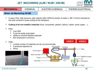 16
JET MACHINING (AJM / WJM / AWJM)
Water Jet Machining (WJM)
 It uses a fine, high pressure, high velocity (540-1400m/s) stream of water (~ Ø0.1-0.4mm) directed at
the work surface to cause cutting of the workpiece.
 Cutting of all non-metallic materials (food, composites, plastics, fabrics, rubber, wood, paper,…).
 PRO:
 Low HAZ.
 It can be easily automated.
 Ability to machine flexible materials.
 Burr produced is minimum.
 CON:
 Limited number of materials can be cut economically.
 It produces tapered cut.
 Noisy.
by Endika Gandarias
THERMO-ELECTRICALMECHANICAL CHEMICAL ELECTRO-CHEMICAL
VIDEOVIDEO
 