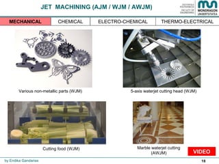 18
JET MACHINING (AJM / WJM / AWJM)
Various non-metallic parts (WJM) 5-axis waterjet cutting head (WJM)
Cutting food (WJM) Marble waterjet cutting
(AWJM)
by Endika Gandarias
THERMO-ELECTRICALMECHANICAL CHEMICAL ELECTRO-CHEMICAL
VIDEO
 