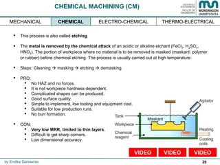 20
CHEMICAL MACHINING (CM)
 This process is also called etching.
 The metal is removed by the chemical attack of an acidic or alkaline etchant (FeCl3, H2SO4,
HNO3). The portion of workpiece where no material is to be removed is masked (maskant: polymer
or rubber) before chemical etching. The process is usually carried out at high temperature.
 Steps: Cleaning  masking  etching  demasking
 PRO:
 No HAZ and no forces.
 It is not workpiece hardness dependent.
 Complicated shapes can be produced.
 Good surface quality.
 Simple to implement, low tooling and equipment cost.
 Suitable for low production runs.
 No burr formation.
 CON:
 Very low MRR, limited to thin layers.
 Difficult to get sharp corners.
 Low dimensional accuracy.
by Endika Gandarias
CHEMICAL THERMO-ELECTRICALMECHANICAL ELECTRO-CHEMICAL
VIDEOVIDEOVIDEO
 