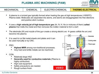 26
 A plasma is a ionized gas typically formed when heating the gas at high temperatures (>5000ºC).
Plasma state: Molecules are separated into atoms, and atoms are disaggregated into free electrons
and positive atom nucleus.
 It uses a high velocity jet of high temperature gas (Ar, N, H, He or mixtures of them) called
plasma that melts the metal and then removes the molten material to form a kerf.
 The electrode (W) and nozzle of the gun create a strong electric arc  gases collide the arc and
become into plasma.
 It is used to cut flat metal sheets and plates and it can
be used manually or by CNC.
 PRO:
 Highest MRR among non-traditional processes.
 Very hard and brittle metals can be machined.
 CON:
 Relatively large HAZ.
 Generally used for conductive materials (Plasma is
highly conductive).
 High cost equipment.
 Safety precautions are needed.
 Rough surface finish.
PLASMA ARC MACHINING (PAM)
by Endika Gandarias
THERMO-ELECTRICALMECHANICAL ELECTRO-CHEMICALCHEMICAL
VIDEO
 