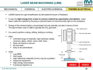 29
LASER BEAM MACHINING (LBM)
 LASER stands for Light Amplification by Stimulated Emission of Radiation.
 It uses the light energy from a laser to remove material by vaporization and ablation. Laser
beam melts the material by focusing a coherent beam of monochromatic light on the workpiece.
 Energy of the coherent light is concentrated not only optically, but also in terms of time.
The type of laser used in LBM is typically the CO2 gas laser.
 It is used to perform cutting, drilling, slotting or scribing.
 PRO:
 Unlimited range of materials: high hardness metals,
ceramics, glass, rubber, wood, cloth, food,…
 Does not require a vacuum.
 No tool wear.
 Easy to be automatized.
 CON:
 Low MRR.
 HAZ exists.
 High reflectivity materials (mirror) may be a problem.
 Expensive equipment.
 High energy consumption.
 It produces tapered cut.
by Endika Gandarias
THERMO-ELECTRICALMECHANICAL ELECTRO-CHEMICALCHEMICAL
VIDEOVIDEO
 