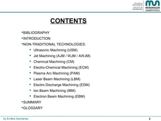 3
CONTENTS
BIBLIOGRAPHY
INTRODUCTION
NON-TRADITIONAL TECHNOLOGIES:
 Ultrasonic Machining (USM)
 Jet Machining (AJM / WJM / AWJM)
 Chemical Machining (CM)
 Electro-Chemical Machining (ECM)
 Plasma Arc Machining (PAM)
 Laser Beam Machining (LBM)
 Electro Discharge Machining (EDM)
 Ion Beam Machining (IBM)
 Electron Beam Machining (EBM)
SUMMARY
GLOSSARY
by Endika Gandarias
 