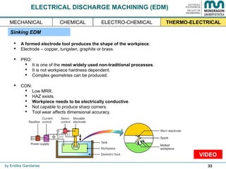 33
ELECTRICAL DISCHARGE MACHINING (EDM)
 A formed electrode tool produces the shape of the workpiece.
 Electrode – copper, tungsten, graphite or brass.
 PRO:
 It is one of the most widely used non-traditional processes.
 It is not workpiece hardness dependent.
 Complex geometries can be produced.
 CON:
 Low MRR.
 HAZ exists.
 Workpiece needs to be electrically conductive.
 Not capable to produce sharp corners.
 Tool wear affects dimensional accuracy.
Sinking EDM
by Endika Gandarias
THERMO-ELECTRICALMECHANICAL ELECTRO-CHEMICALCHEMICAL
VIDEO
 