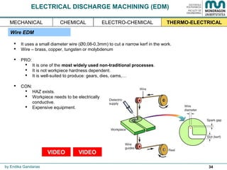 34
ELECTRICAL DISCHARGE MACHINING (EDM)
Wire EDM
 It uses a small diameter wire (Ø0,08-0,3mm) to cut a narrow kerf in the work.
 Wire – brass, copper, tungsten or molybdenum
 PRO:
 It is one of the most widely used non-traditional processes.
 It is not workpiece hardness dependent.
 It is well-suited to produce: gears, dies, cams,…
 CON:
 HAZ exists.
 Workpiece needs to be electrically
conductive.
 Expensive equipment.
by Endika Gandarias
THERMO-ELECTRICALMECHANICAL ELECTRO-CHEMICALCHEMICAL
VIDEO VIDEO
 
