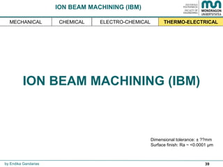 39
ION BEAM MACHINING (IBM)
THERMO-ELECTRICAL
Dimensional tolerance: ± ??mm
Surface finish: Ra ~ <0.0001 µm
by Endika Gandarias
MECHANICAL ELECTRO-CHEMICALCHEMICAL
ION BEAM MACHINING (IBM)
 