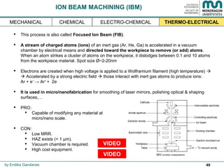 40
ION BEAM MACHINING (IBM)
 This process is also called Focused Ion Beam (FIB).
 A stream of charged atoms (ions) of an inert gas (Ar, He, Ga) is accelerated in a vacuum
chamber by electrical means and directed toward the workpiece to remove (or add) atoms.
When an atom strikes a cluster of atoms on the workpiece, it dislodges between 0.1 and 10 atoms
from the workpiece material. Spot size Ø~2-20nm
 Electrons are created when high voltage is applied to a Wolframium filament (high temperature) 
 Accelerated by a strong electric field  those interact with inert gas atoms to produce ions:
Ar + e−
→ Ar+
+ 2e-
 It is used in micro/nanofabrication for smoothing of laser mirrors, polishing optical & shaping
surfaces,…
 PRO:
 Capable of modifying any material at
micro/nano scale.
 CON:
 Low MRR.
 HAZ exists (< 1 μm).
 Vacuum chamber is required.
 High cost equipment.
by Endika Gandarias
THERMO-ELECTRICALMECHANICAL ELECTRO-CHEMICALCHEMICAL
VIDEO
VIDEO
 
