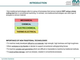 7
INTRODUCTION
• Non-traditional technologies refer to a group of processes that remove material NOT using a sharp
cutting tool like in conventional machining. In contrast, non-traditional technologies use other type of
energies to remove material:
IMPORTANCE OF NON-TRADITIONAL TECHNOLOGIES
• To machine newly developed difficult to cut materials: high strength, high hardness and high toughness.
• When workpiece is too flexible or slender to support conventional cutting/grinding forces.
• To machine complex part geometries which are difficult or impossible to machine by traditional methods.
• To avoid surface damage, such as stresses, created in conventional processes.
MECHANICAL
ELECTRO-CHEMICAL
THERMO-ELECTRICAL
CHEMICAL
by Endika Gandarias
 