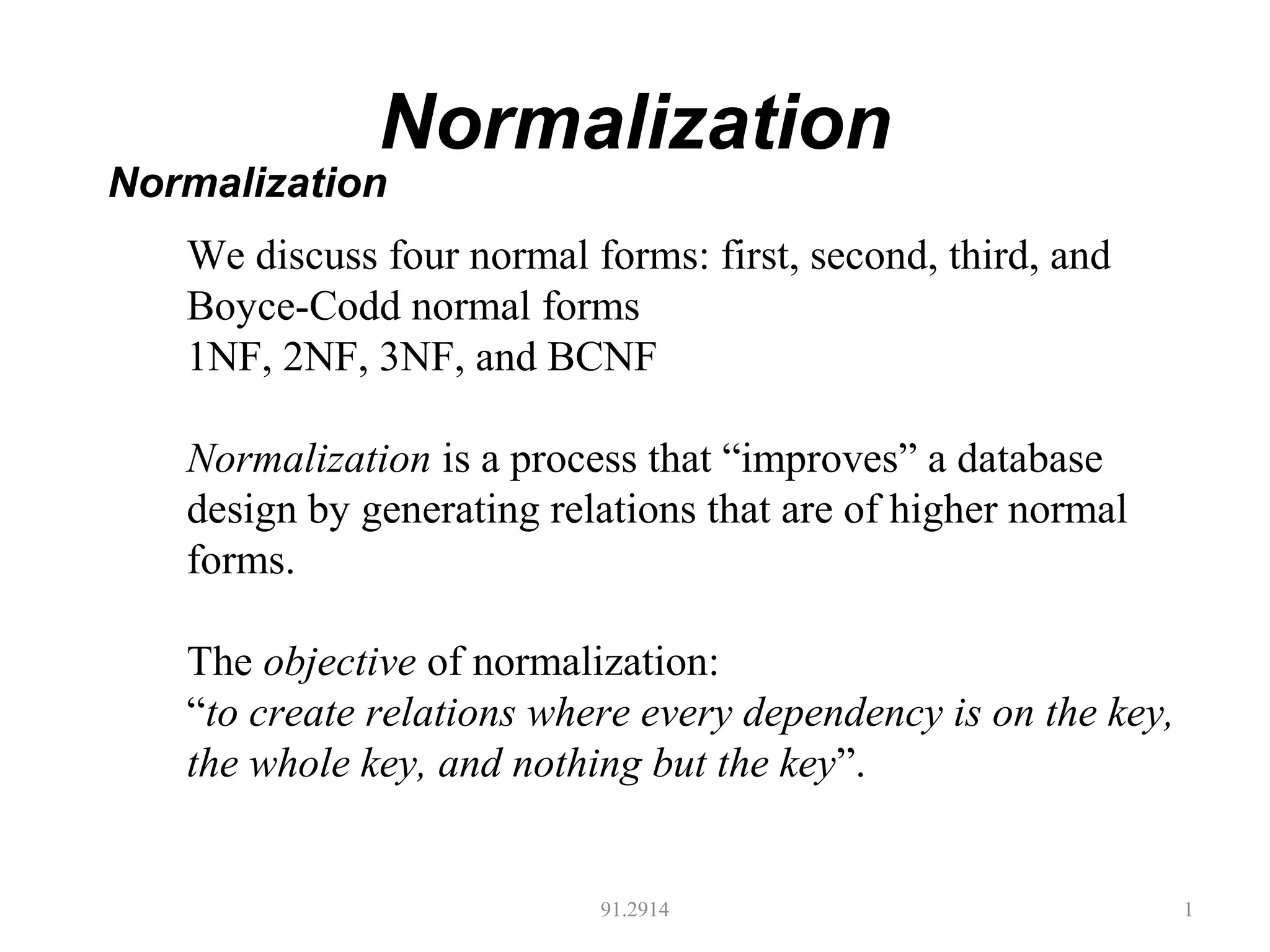 Normalization
91.2914 1
Normalization
We discuss four normal forms: first, second, third, and
Boyce-Codd normal forms
1NF, 2NF, 3NF, and BCNF
Normalization is a process that “improves” a database
design by generating relations that are of higher normal
forms.
The objective of normalization:
“to create relations where every dependency is on the key,
the whole key, and nothing but the key”.
 