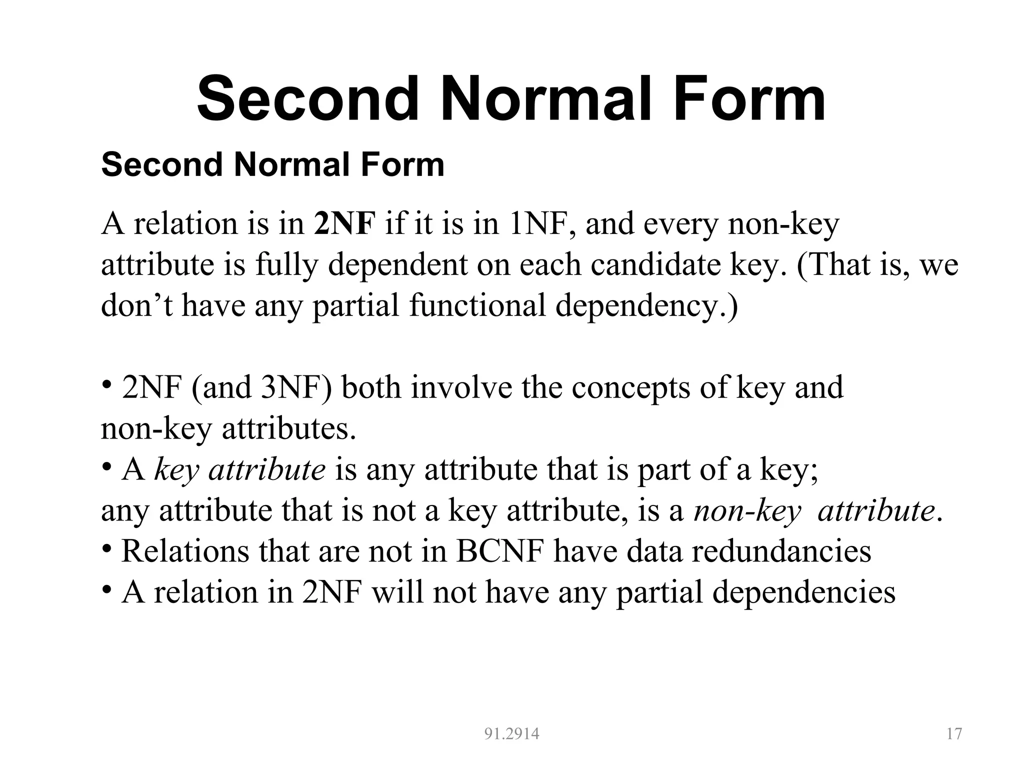 Second Normal Form
91.2914 17
Second Normal Form
A relation is in 2NF if it is in 1NF, and every non-key
attribute is fully dependent on each candidate key. (That is, we
don’t have any partial functional dependency.)
• 2NF (and 3NF) both involve the concepts of key and
non-key attributes.
• A key attribute is any attribute that is part of a key;
any attribute that is not a key attribute, is a non-key attribute.
• Relations that are not in BCNF have data redundancies
• A relation in 2NF will not have any partial dependencies
 