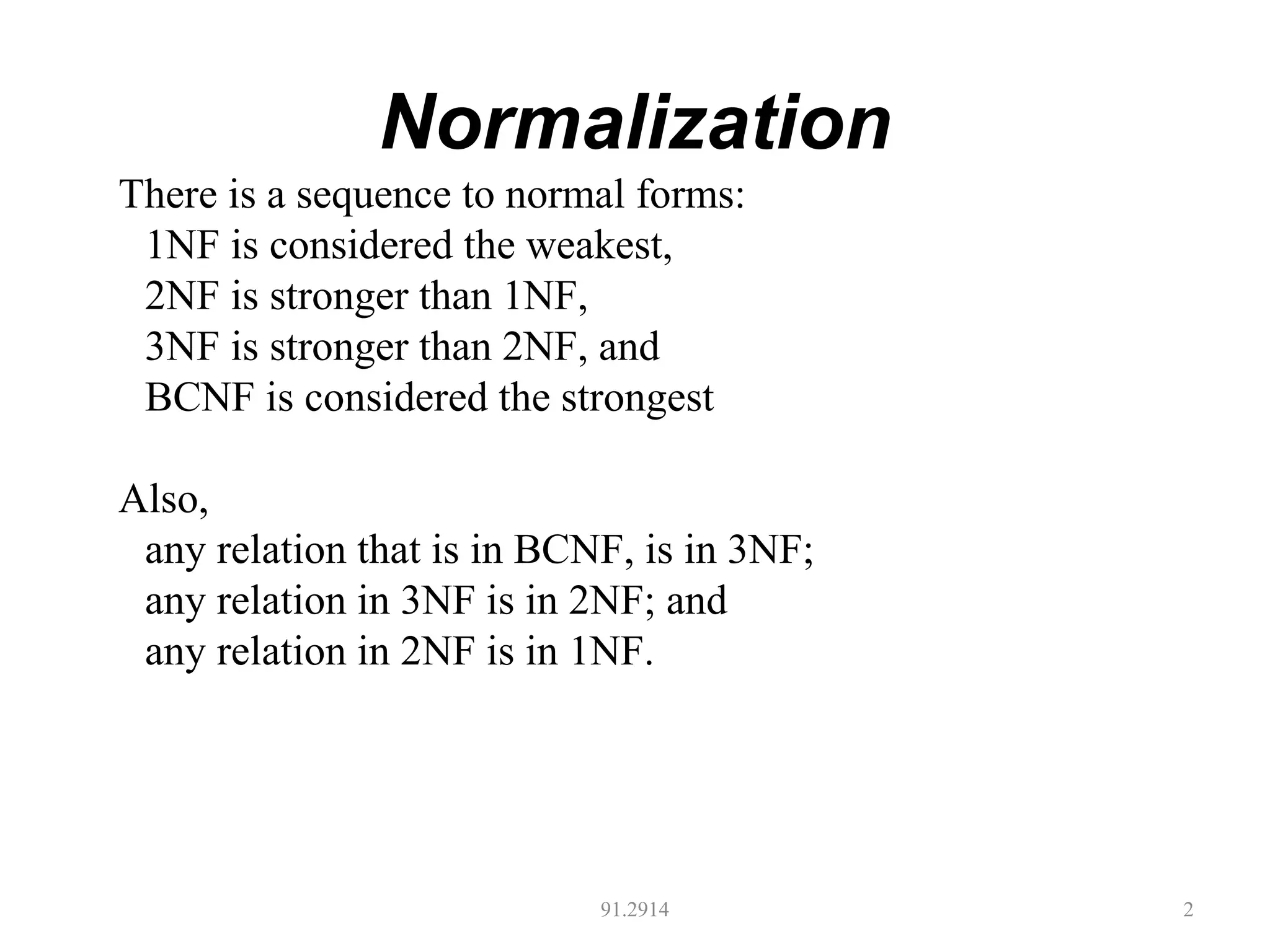 Normalization
91.2914 2
There is a sequence to normal forms:
1NF is considered the weakest,
2NF is stronger than 1NF,
3NF is stronger than 2NF, and
BCNF is considered the strongest
Also,
any relation that is in BCNF, is in 3NF;
any relation in 3NF is in 2NF; and
any relation in 2NF is in 1NF.
 