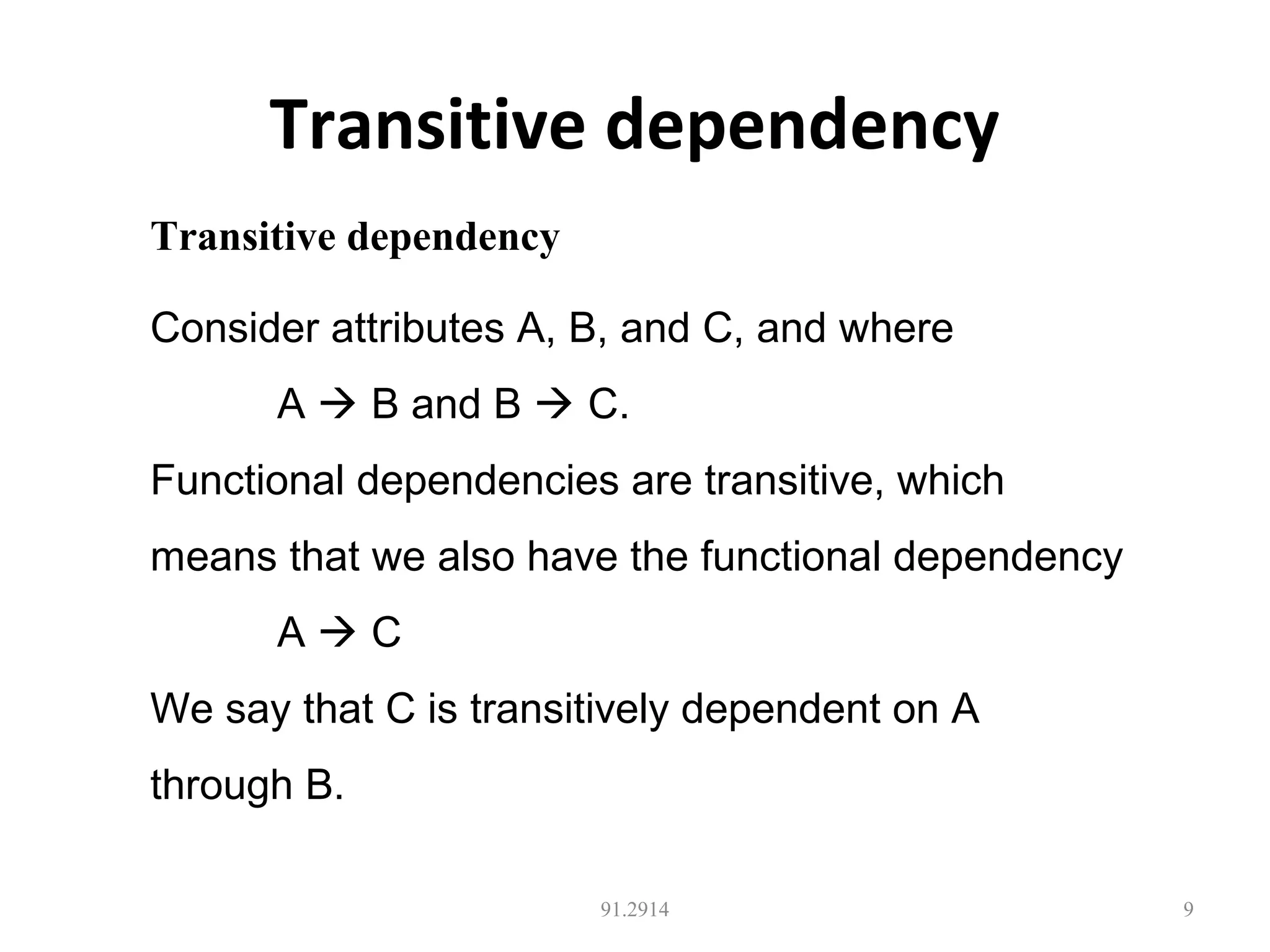 Transitive dependency
91.2914 9
Transitive dependency
Consider attributes A, B, and C, and where
A  B and B  C.
Functional dependencies are transitive, which
means that we also have the functional dependency
A  C
We say that C is transitively dependent on A
through B.
 