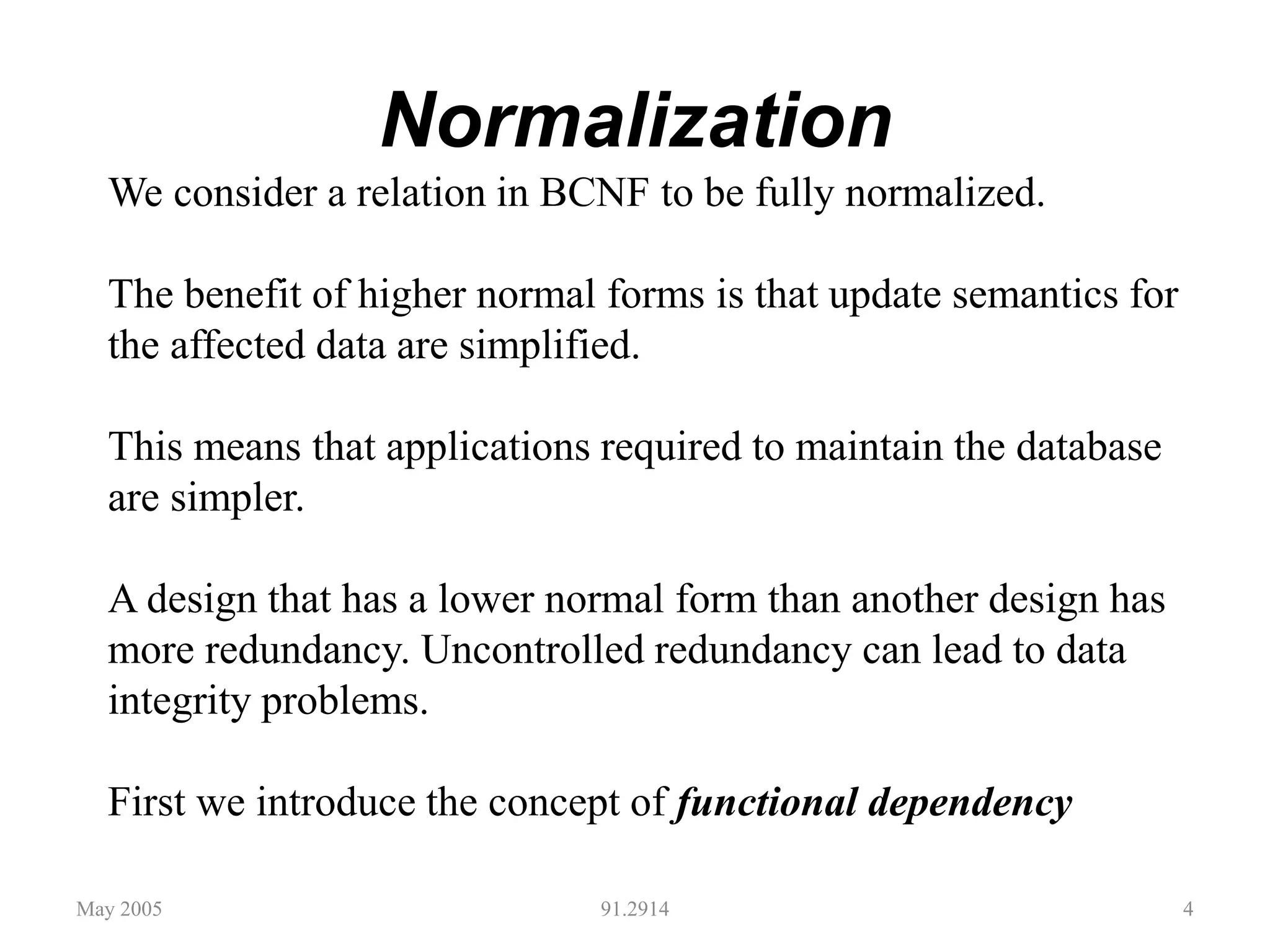 Normalization
May 2005 91.2914 4
We consider a relation in BCNF to be fully normalized.
The benefit of higher normal forms is that update semantics for
the affected data are simplified.
This means that applications required to maintain the database
are simpler.
A design that has a lower normal form than another design has
more redundancy. Uncontrolled redundancy can lead to data
integrity problems.
First we introduce the concept of functional dependency
 