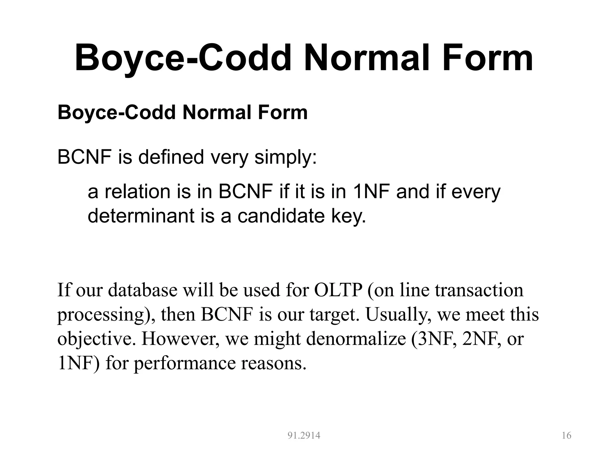 Boyce-Codd Normal Form
91.2914 16
Boyce-Codd Normal Form
BCNF is defined very simply:
a relation is in BCNF if it is in 1NF and if every
determinant is a candidate key.
If our database will be used for OLTP (on line transaction
processing), then BCNF is our target. Usually, we meet this
objective. However, we might denormalize (3NF, 2NF, or
1NF) for performance reasons.
 