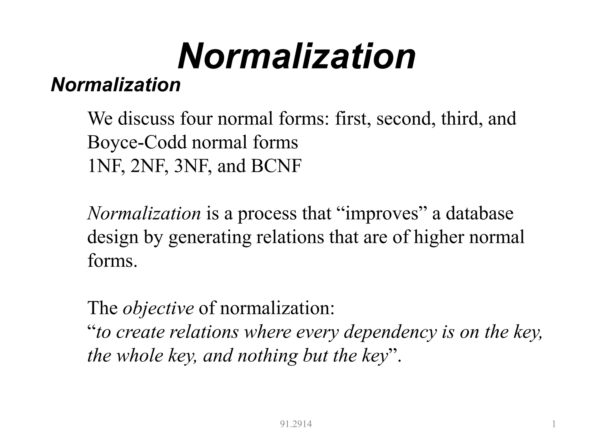 Normalization
91.2914 1
Normalization
We discuss four normal forms: first, second, third, and
Boyce-Codd normal forms
1NF, 2NF, 3NF, and BCNF
Normalization is a process that “improves” a database
design by generating relations that are of higher normal
forms.
The objective of normalization:
“to create relations where every dependency is on the key,
the whole key, and nothing but the key”.
 