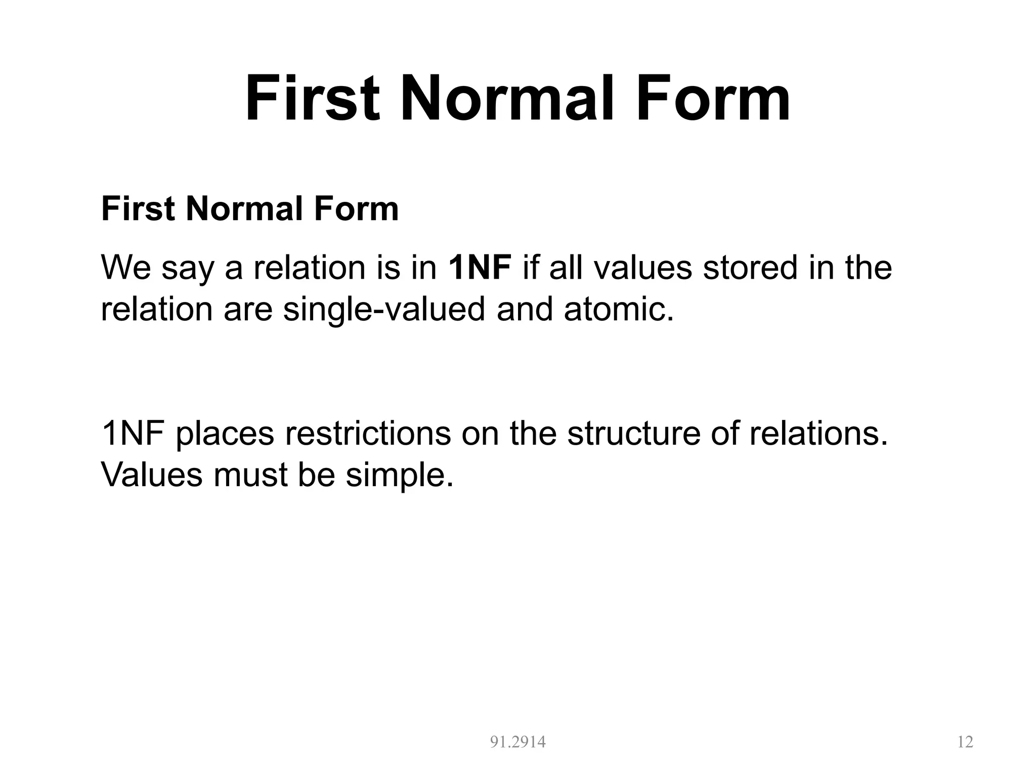 First Normal Form
91.2914 12
First Normal Form
We say a relation is in 1NF if all values stored in the
relation are single-valued and atomic.
1NF places restrictions on the structure of relations.
Values must be simple.
 