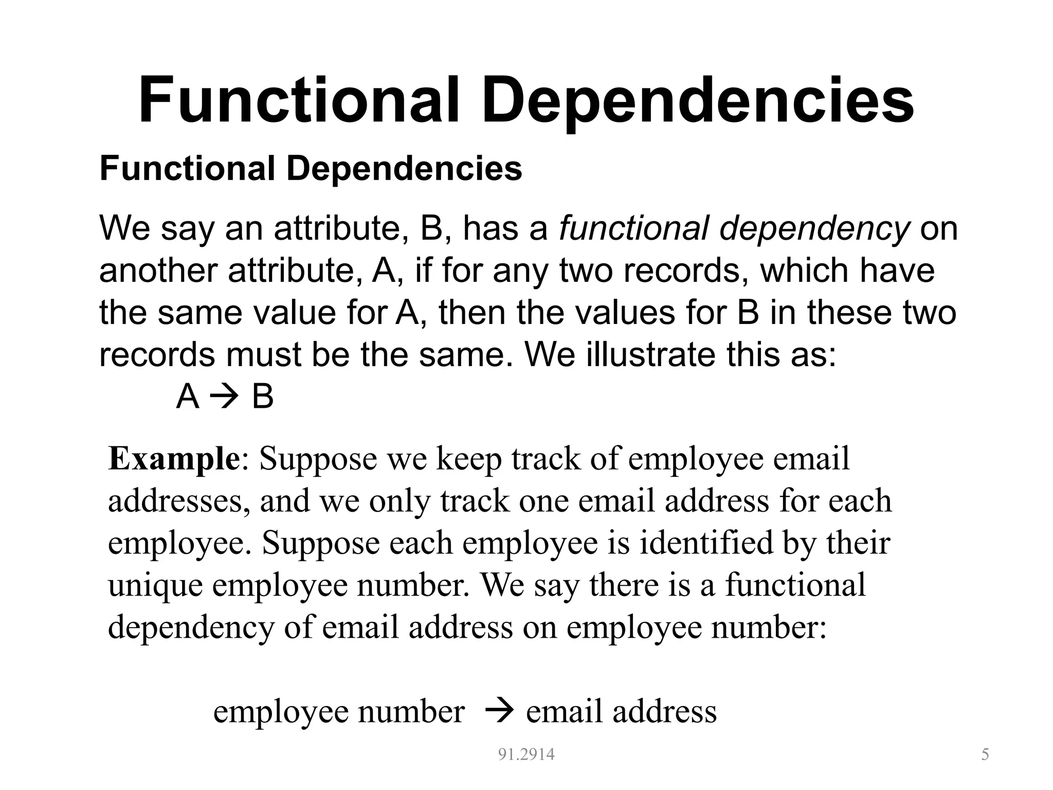 Functional Dependencies
91.2914 5
Functional Dependencies
We say an attribute, B, has a functional dependency on
another attribute, A, if for any two records, which have
the same value for A, then the values for B in these two
records must be the same. We illustrate this as:
A  B
Example: Suppose we keep track of employee email
addresses, and we only track one email address for each
employee. Suppose each employee is identified by their
unique employee number. We say there is a functional
dependency of email address on employee number:
employee number  email address
 