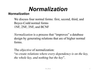 Normalization
91.2914 1
Normalization
We discuss four normal forms: first, second, third, and
Boyce-Codd normal forms
1NF, 2NF, 3NF, and BCNF
Normalization is a process that “improves” a database
design by generating relations that are of higher normal
forms.
The objective of normalization:
“to create relations where every dependency is on the key,
the whole key, and nothing but the key”.
 