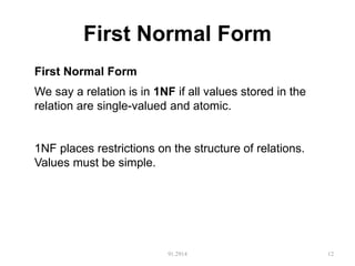 First Normal Form
91.2914 12
First Normal Form
We say a relation is in 1NF if all values stored in the
relation are single-valued and atomic.
1NF places restrictions on the structure of relations.
Values must be simple.
 