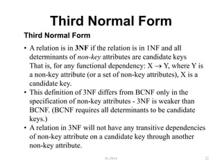 Third Normal Form
91.2914 22
Third Normal Form
• A relation is in 3NF if the relation is in 1NF and all
determinants of non-key attributes are candidate keys
That is, for any functional dependency: X  Y, where Y is
a non-key attribute (or a set of non-key attributes), X is a
candidate key.
• This definition of 3NF differs from BCNF only in the
specification of non-key attributes - 3NF is weaker than
BCNF. (BCNF requires all determinants to be candidate
keys.)
• A relation in 3NF will not have any transitive dependencies
of non-key attribute on a candidate key through another
non-key attribute.
 