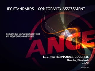 IEC STANDARDS – CONFORMITY ASSESSMENT
Luis Ivan HERNANDEZ BECERRIL
Director, Standards
ANCE
SEP - 2017
 