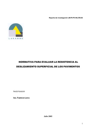 1
Reporte de investigación LM-PI-PV-IN-27B-05
NORMATIVA PARA EVALUAR LA RESISTENCIA AL
DESLIZAMIENTO SUPERFICIAL DE LOS PAVIMENTOS
INVESTIGADOR
ING. FABRICIO LEIVA
Julio 2005
 