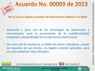 ¡La Excelencia un compromisode todos!
CentroIndustrialyDesarrolloEmpresarial-RegionalCundinamarca.Juniode2013
• Desarrollo y buen uso de las tecnologías de información y
comunicación, para la preservación de la confidencialidad,
integridad y disponibilidad de la información institucional.
• Con este reto de excelencia, el SENA con Amor y Disciplina, cumple
los requisitos de sus Clientes, los legales y demás aplicables, para
ser una entidad de Clase Mundial».
Pág. 3 de 3
Elaboró: Ing. Carolina Balaguera Antolinez
Líder SIG CIDE
 