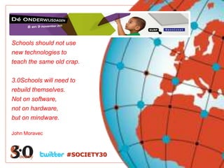 Schools should not use
new technologies to
teach the same old crap.

3.0Schools will need to
rebuild themselves.
Not on software,
not on hardware,
but on mindware.

John Moravec



                   #SOCIETY30
 