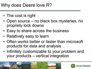 Why does Deere love R?

• The cost is right
• Open source – no black box mysteries, no
  propriety lock downs
• Easy to share across the business
• Relatively easy to learn
• Often works better or faster than microsoft
  products for data and analysis
• Infinitely customizable to your problem and
  your products – vertical integration
 