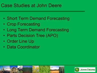 Case Studies at John Deere

•   Short Term Demand Forecasting
•   Crop Forecasting
•   Long Term Demand Forecasting
•   Parts Decision Tree (APO)
•   Order Line Up
•   Data Coordinator
 
