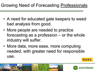 Growing Need of Forecasting Professionals


 • A need for educated gate keepers to weed
   bad analysis from good.
 • More people are needed to practice
   forecasting as a profession – or the whole
   industry will suffer.
 • More data, more ease, more computing
   needed, with greater need for responsible
   use.
 
