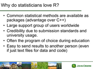 Why do statisticians love R?

 • Common statistical methods are available as
   packages (advantage over C++)
 • Large support group of users worldwide
 • Credibility due to submission standards and
   university usage.
 • Often the program of choice during education
 • Easy to send results to another person (even
   if just text files for data and code)
 